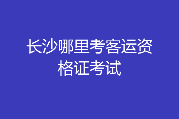 长沙哪里考客运资格证考试