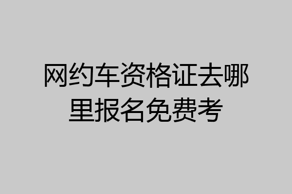 网约车资格证去哪里报名免费考