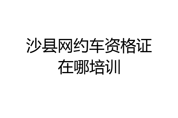 沙县网约车资格证在哪培训