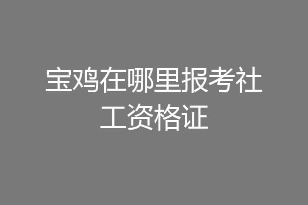 宝鸡在哪里报考社工资格证