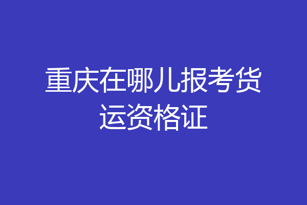 重庆在哪儿报考货运资格证