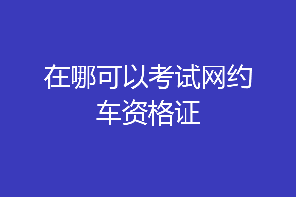 在哪可以考试网约车资格证