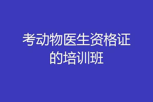 考动物医生资格证的培训班