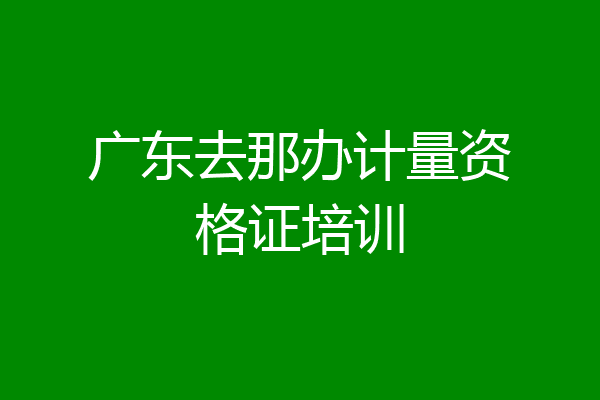 广东去那办计量资格证培训
