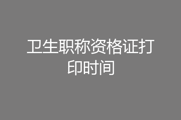 卫生职称资格证打印时间