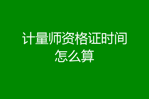 计量师资格证时间怎么算