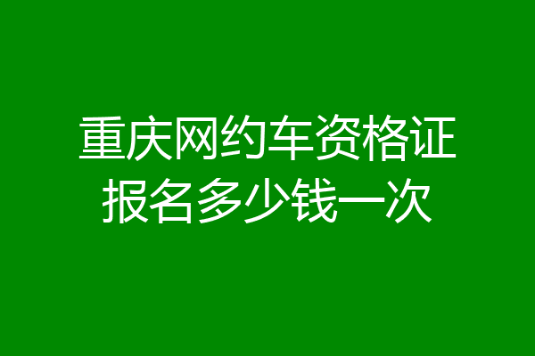 重庆网约车资格证报名多少钱一次