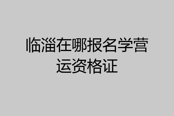 临淄在哪报名学营运资格证