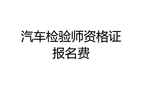 汽车检验师资格证报名费