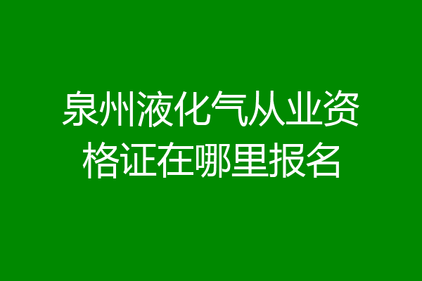 泉州液化气从业资格证在哪里报名