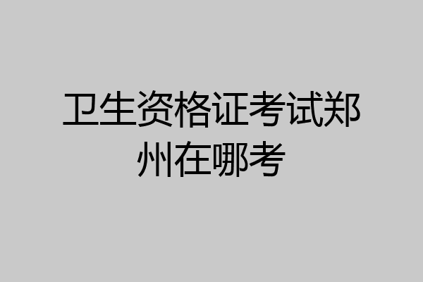 卫生资格证考试郑州在哪考