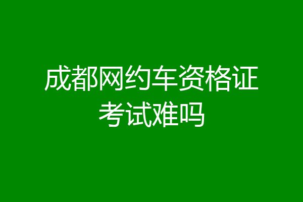 成都网约车资格证考试难吗
