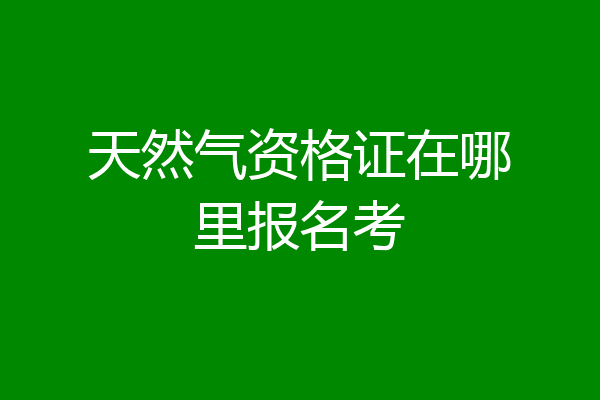 天然气资格证在哪里报名考
