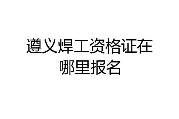 遵义焊工资格证在哪里报名