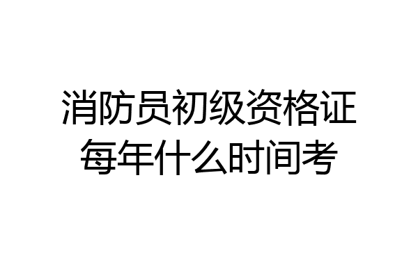 消防员初级资格证每年什么时间考