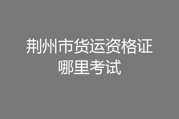 荆州市货运资格证哪里考试