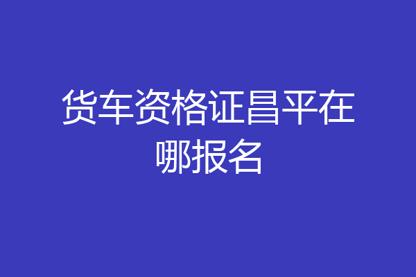 货车资格证昌平在哪报名