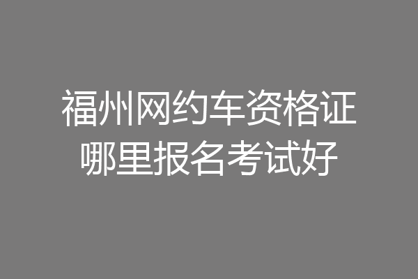 福州网约车资格证哪里报名考试好