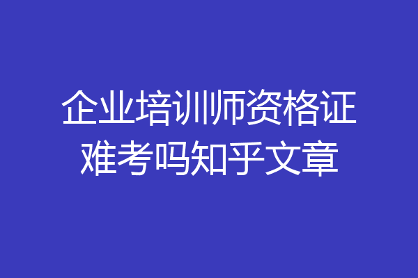 企业培训师资格证难考吗知乎文章