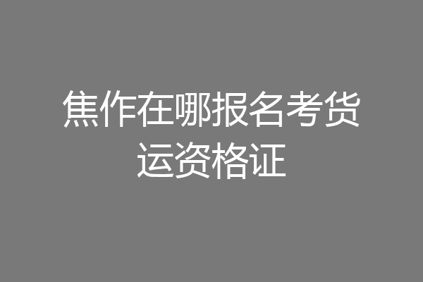 焦作在哪报名考货运资格证