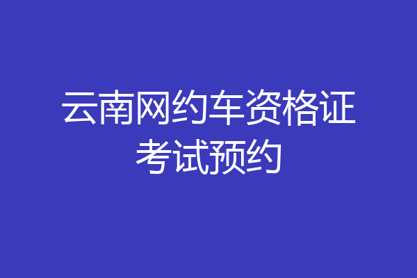 云南网约车资格证考试预约