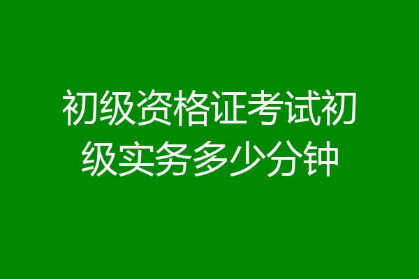 初级资格证考试初级实务多少分钟