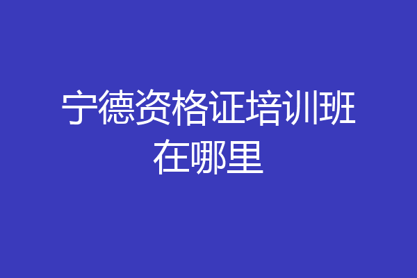 宁德资格证培训班在哪里
