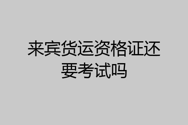 来宾货运资格证还要考试吗