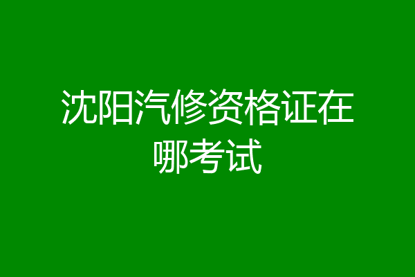 沈阳汽修资格证在哪考试