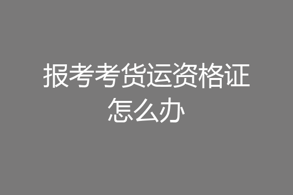 报考考货运资格证怎么办