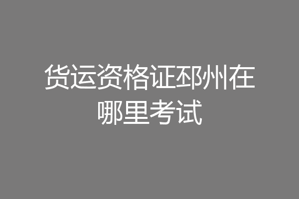 货运资格证邳州在哪里考试