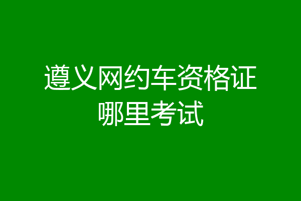 遵义网约车资格证哪里考试