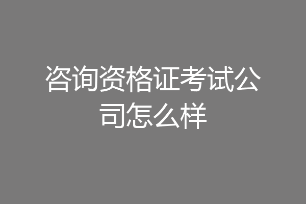 咨询资格证考试公司怎么样