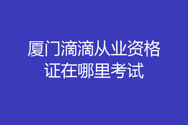厦门滴滴从业资格证在哪里考试