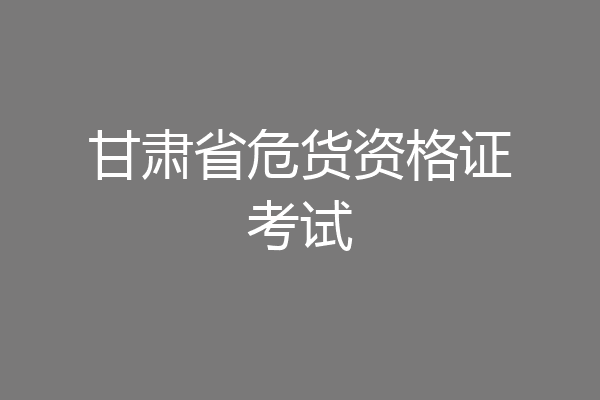 甘肃省危货资格证考试