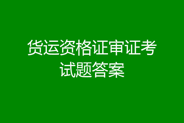 货运资格证审证考试题答案