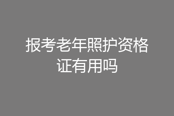 报考老年照护资格证有用吗