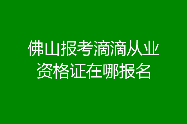 佛山报考滴滴从业资格证在哪报名