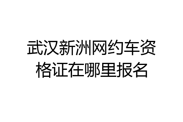 武汉新洲网约车资格证在哪里报名