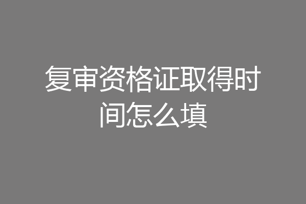 复审资格证取得时间怎么填