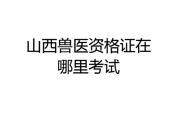 山西兽医资格证在哪里考试