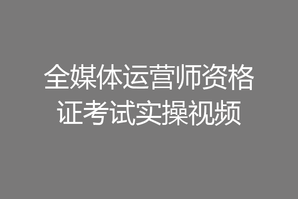 全媒体运营师资格证考试实操视频
