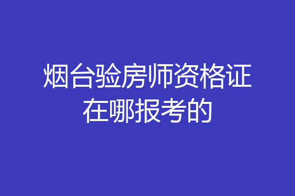 烟台验房师资格证在哪报考的
