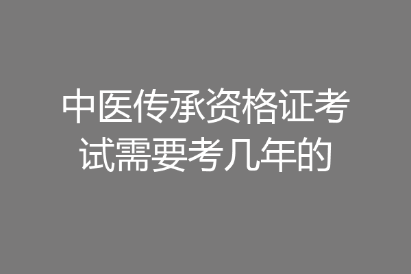 中医传承资格证考试需要考几年的