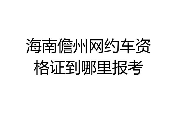 海南儋州网约车资格证到哪里报考