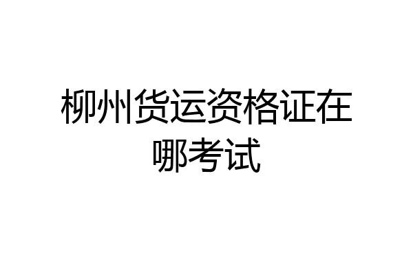 柳州货运资格证在哪考试