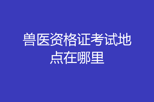 兽医资格证考试地点在哪里