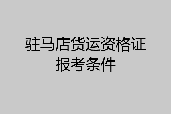 驻马店货运资格证报考条件