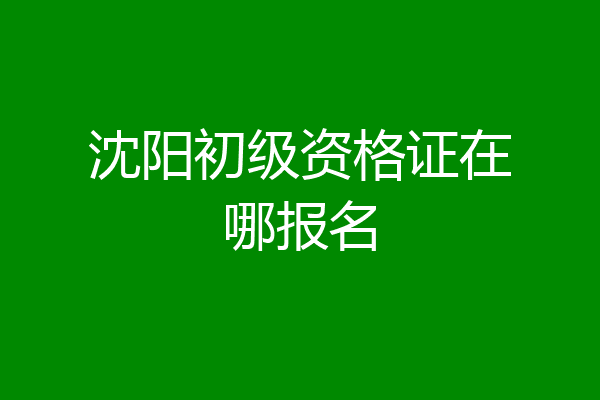沈阳初级资格证在哪报名