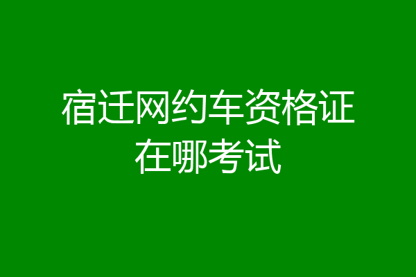 宿迁网约车资格证在哪考试